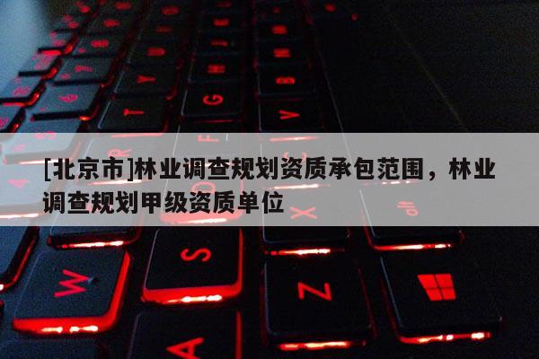 [北京市]林業(yè)調(diào)查規(guī)劃資質(zhì)承包范圍，林業(yè)調(diào)查規(guī)劃甲級資質(zhì)單位