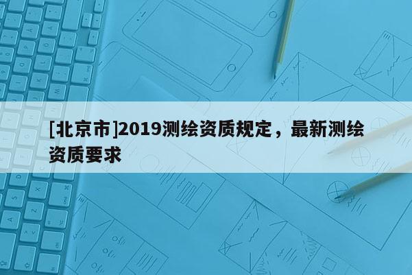 [北京市]2019測(cè)繪資質(zhì)規(guī)定，最新測(cè)繪資質(zhì)要求