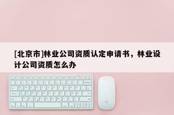 [北京市]林業(yè)公司資質(zhì)認定申請書，林業(yè)設計公司資質(zhì)怎么辦