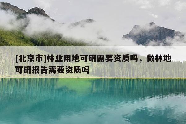 [北京市]林業(yè)用地可研需要資質(zhì)嗎，做林地可研報(bào)告需要資質(zhì)嗎