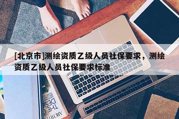 [北京市]測繪資質(zhì)乙級人員社保要求，測繪資質(zhì)乙級人員社保要求標(biāo)準(zhǔn)