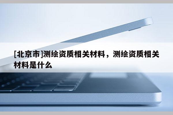 [北京市]測繪資質(zhì)相關(guān)材料，測繪資質(zhì)相關(guān)材料是什么