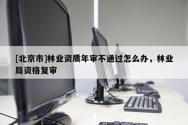 [北京市]林業(yè)資質(zhì)年審不通過怎么辦，林業(yè)局資格復(fù)審