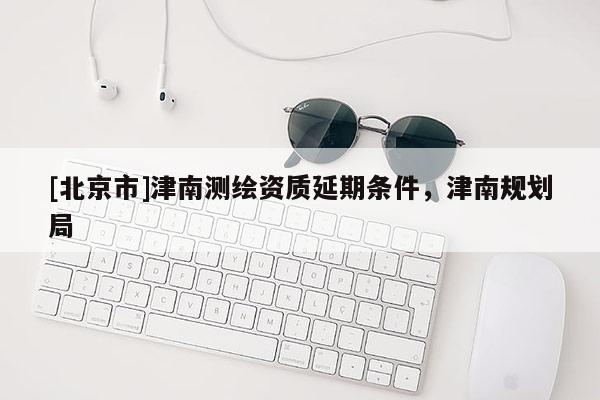 [北京市]津南測繪資質(zhì)延期條件，津南規(guī)劃局