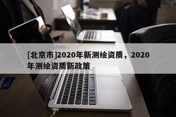 [北京市]2020年新測繪資質(zhì)，2020年測繪資質(zhì)新政策