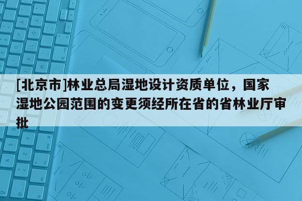 [北京市]林業(yè)總局濕地設(shè)計(jì)資質(zhì)單位，國家濕地公園范圍的變更須經(jīng)所在省的省林業(yè)廳審批