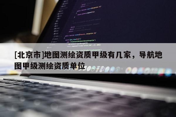 [北京市]地圖測繪資質(zhì)甲級有幾家，導(dǎo)航地圖甲級測繪資質(zhì)單位