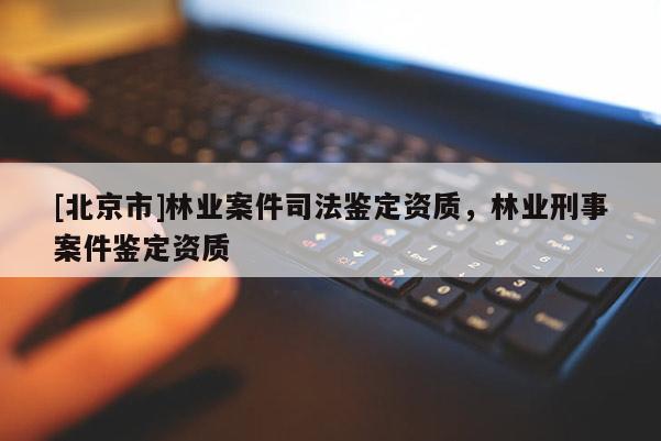 [北京市]林業(yè)案件司法鑒定資質(zhì)，林業(yè)刑事案件鑒定資質(zhì)