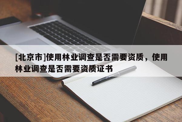 [北京市]使用林業(yè)調(diào)查是否需要資質(zhì)，使用林業(yè)調(diào)查是否需要資質(zhì)證書