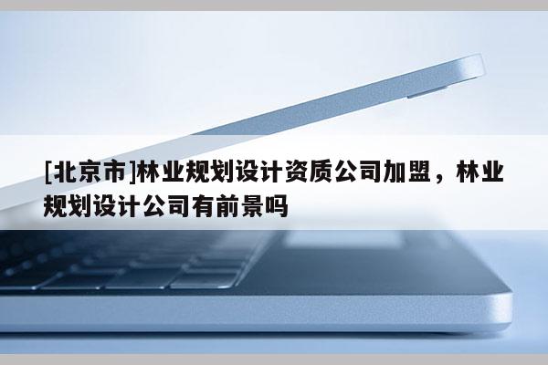 [北京市]林業(yè)規(guī)劃設計資質(zhì)公司加盟，林業(yè)規(guī)劃設計公司有前景嗎