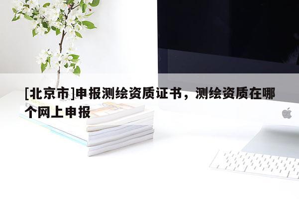 [北京市]申報測繪資質(zhì)證書，測繪資質(zhì)在哪個網(wǎng)上申報