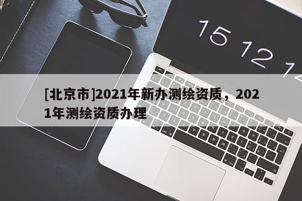 [北京市]2021年新辦測繪資質(zhì)，2021年測繪資質(zhì)辦理