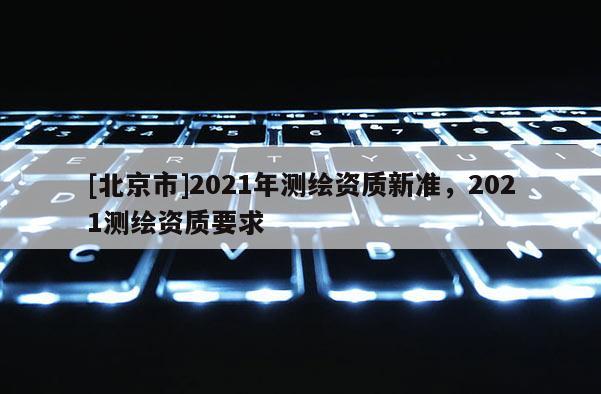 [北京市]2021年測繪資質(zhì)新準(zhǔn)，2021測繪資質(zhì)要求