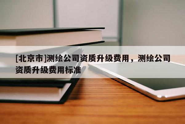 [北京市]測繪公司資質升級費用，測繪公司資質升級費用標準