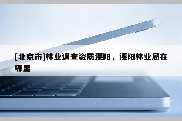 [北京市]林業(yè)調(diào)查資質(zhì)溧陽，溧陽林業(yè)局在哪里