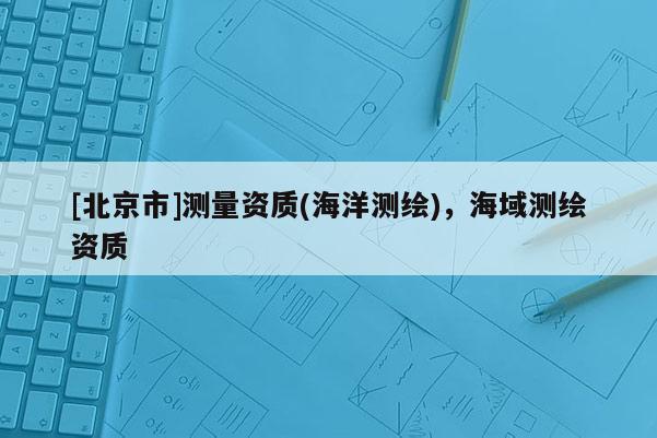 [北京市]測量資質(zhì)(海洋測繪)，海域測繪資質(zhì)