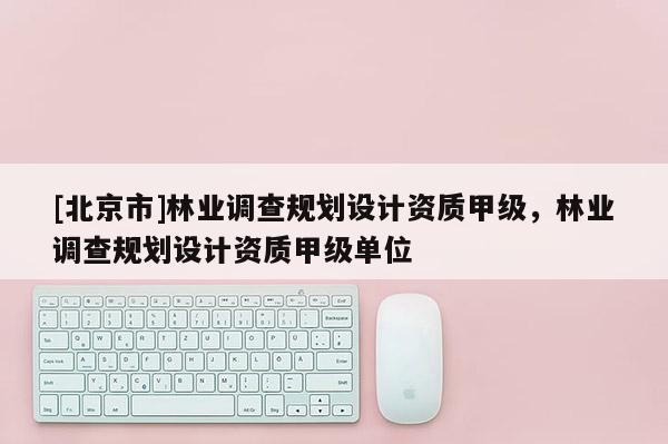 [北京市]林業(yè)調(diào)查規(guī)劃設(shè)計(jì)資質(zhì)甲級(jí)，林業(yè)調(diào)查規(guī)劃設(shè)計(jì)資質(zhì)甲級(jí)單位