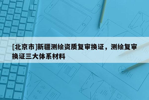 [北京市]新疆測繪資質(zhì)復審換證，測繪復審換證三大體系材料