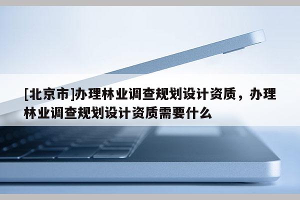 [北京市]辦理林業(yè)調(diào)查規(guī)劃設(shè)計(jì)資質(zhì)，辦理林業(yè)調(diào)查規(guī)劃設(shè)計(jì)資質(zhì)需要什么