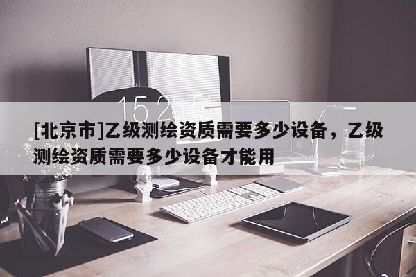 [北京市]乙級(jí)測(cè)繪資質(zhì)需要多少設(shè)備，乙級(jí)測(cè)繪資質(zhì)需要多少設(shè)備才能用