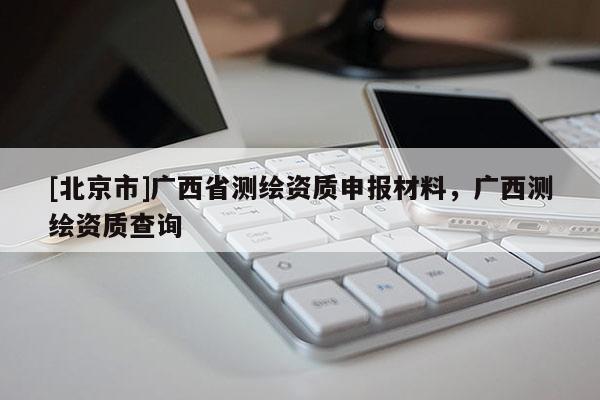 [北京市]廣西省測(cè)繪資質(zhì)申報(bào)材料，廣西測(cè)繪資質(zhì)查詢