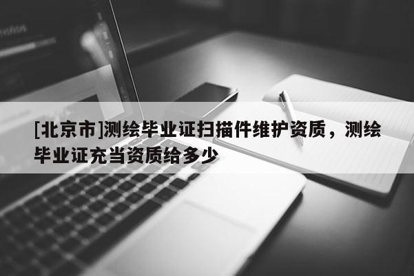 [北京市]測(cè)繪畢業(yè)證掃描件維護(hù)資質(zhì)，測(cè)繪畢業(yè)證充當(dāng)資質(zhì)給多少