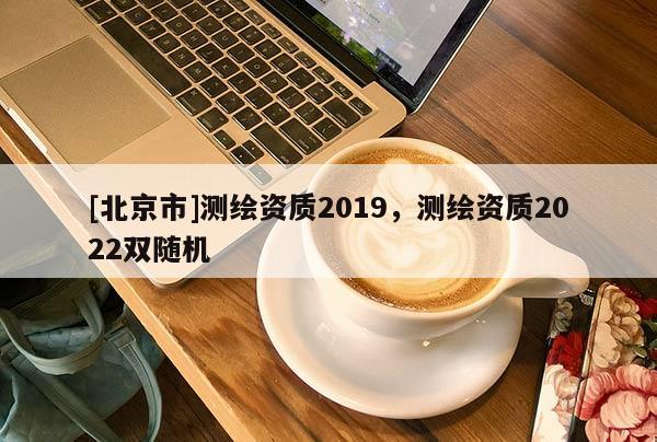 [北京市]測繪資質(zhì)2019，測繪資質(zhì)2022雙隨機