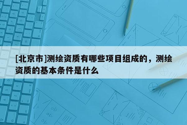 [北京市]測繪資質(zhì)有哪些項目組成的，測繪資質(zhì)的基本條件是什么