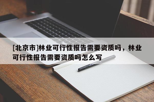 [北京市]林業(yè)可行性報告需要資質(zhì)嗎，林業(yè)可行性報告需要資質(zhì)嗎怎么寫