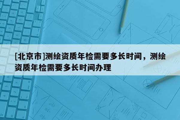 [北京市]測繪資質(zhì)年檢需要多長時間，測繪資質(zhì)年檢需要多長時間辦理