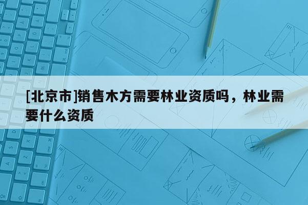 [北京市]銷售木方需要林業(yè)資質(zhì)嗎，林業(yè)需要什么資質(zhì)