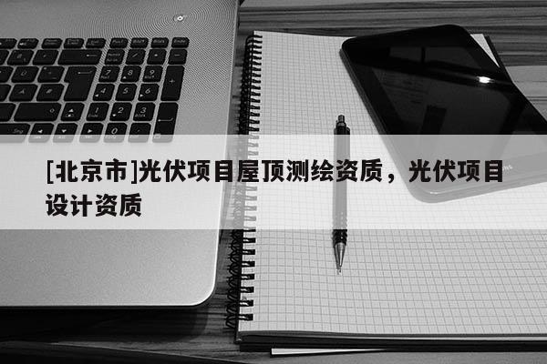 [北京市]光伏項(xiàng)目屋頂測(cè)繪資質(zhì)，光伏項(xiàng)目設(shè)計(jì)資質(zhì)