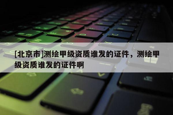 [北京市]測(cè)繪甲級(jí)資質(zhì)誰發(fā)的證件，測(cè)繪甲級(jí)資質(zhì)誰發(fā)的證件啊