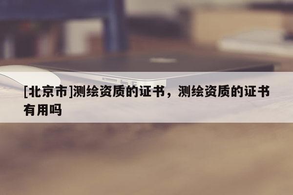 [北京市]測(cè)繪資質(zhì)的證書(shū)，測(cè)繪資質(zhì)的證書(shū)有用嗎