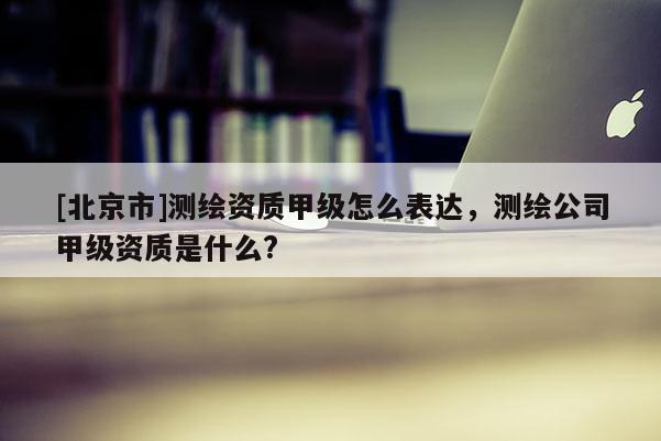 [北京市]測(cè)繪資質(zhì)甲級(jí)怎么表達(dá)，測(cè)繪公司甲級(jí)資質(zhì)是什么?