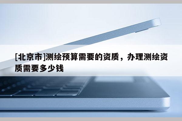 [北京市]測(cè)繪預(yù)算需要的資質(zhì)，辦理測(cè)繪資質(zhì)需要多少錢(qián)