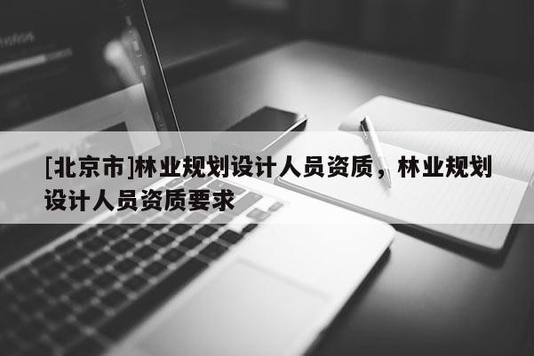 [北京市]林業(yè)規(guī)劃設(shè)計人員資質(zhì)，林業(yè)規(guī)劃設(shè)計人員資質(zhì)要求