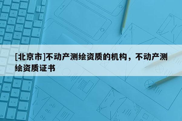 [北京市]不動產(chǎn)測繪資質(zhì)的機(jī)構(gòu)，不動產(chǎn)測繪資質(zhì)證書