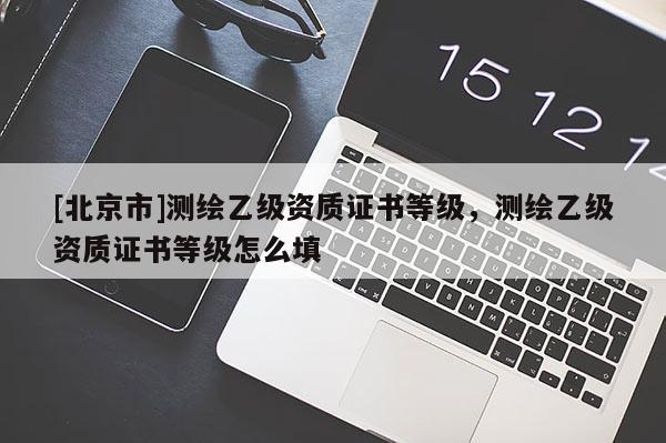 [北京市]測繪乙級資質(zhì)證書等級，測繪乙級資質(zhì)證書等級怎么填