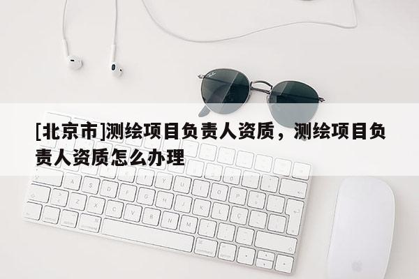 [北京市]測繪項(xiàng)目負(fù)責(zé)人資質(zhì)，測繪項(xiàng)目負(fù)責(zé)人資質(zhì)怎么辦理