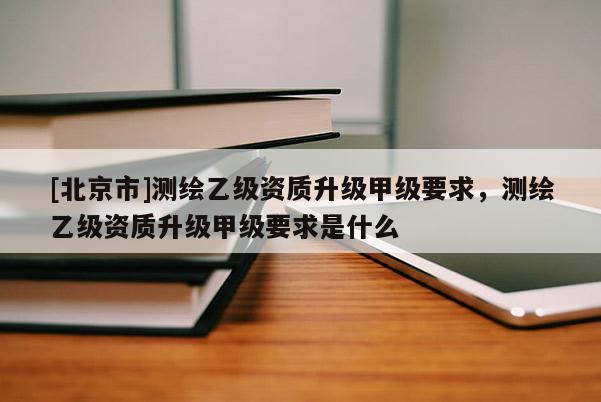 [北京市]測(cè)繪乙級(jí)資質(zhì)升級(jí)甲級(jí)要求，測(cè)繪乙級(jí)資質(zhì)升級(jí)甲級(jí)要求是什么