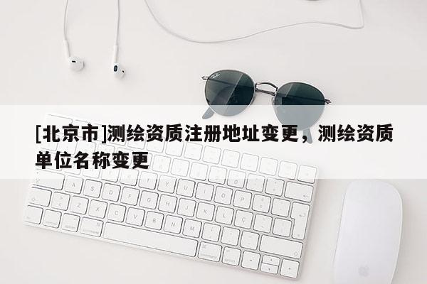 [北京市]測繪資質(zhì)注冊(cè)地址變更，測繪資質(zhì)單位名稱變更