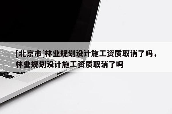 [北京市]林業(yè)規(guī)劃設(shè)計(jì)施工資質(zhì)取消了嗎，林業(yè)規(guī)劃設(shè)計(jì)施工資質(zhì)取消了嗎