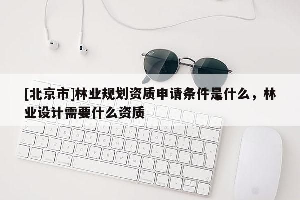 [北京市]林業(yè)規(guī)劃資質(zhì)申請條件是什么，林業(yè)設(shè)計需要什么資質(zhì)