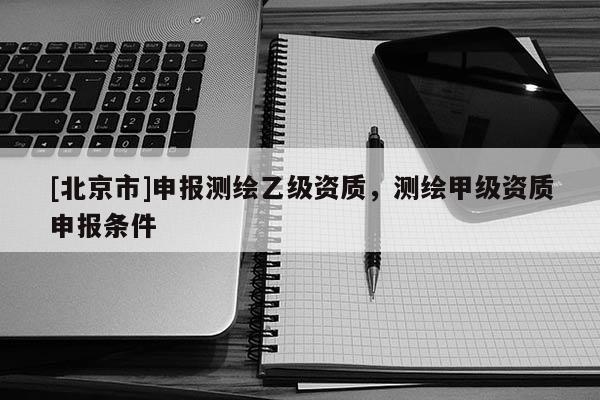 [北京市]申報(bào)測(cè)繪乙級(jí)資質(zhì)，測(cè)繪甲級(jí)資質(zhì)申報(bào)條件