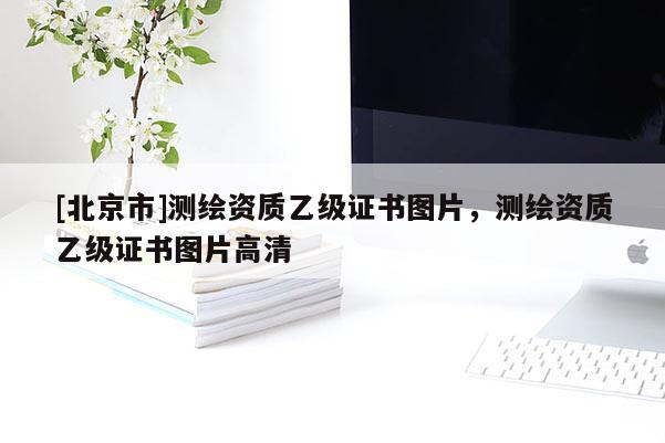 [北京市]測繪資質(zhì)乙級證書圖片，測繪資質(zhì)乙級證書圖片高清