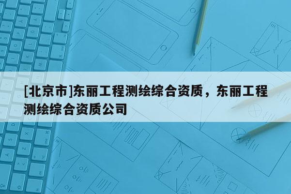 [北京市]東麗工程測繪綜合資質(zhì)，東麗工程測繪綜合資質(zhì)公司