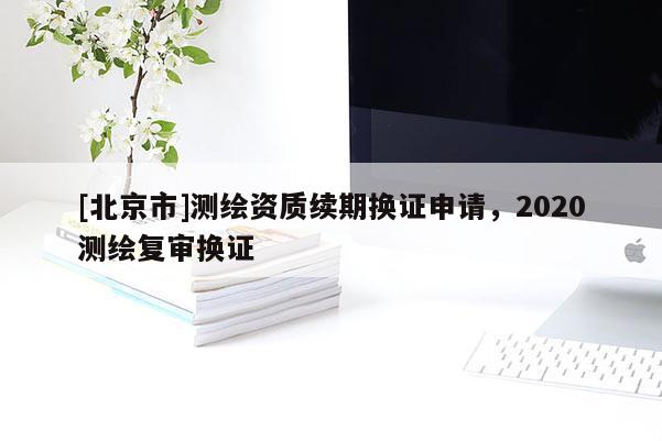 [北京市]測繪資質(zhì)續(xù)期換證申請(qǐng)，2020測繪復(fù)審換證