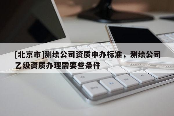 [北京市]測(cè)繪公司資質(zhì)申辦標(biāo)準(zhǔn)，測(cè)繪公司乙級(jí)資質(zhì)辦理需要些條件