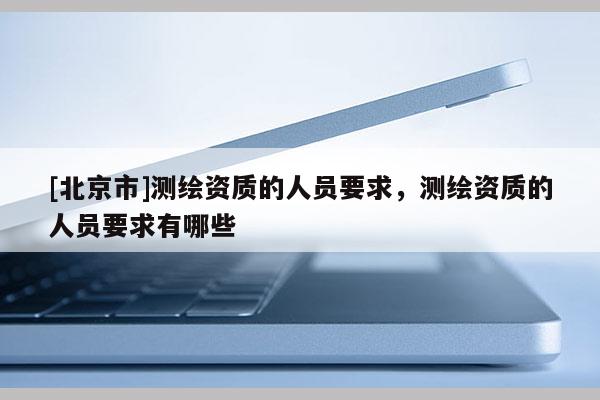 [北京市]測繪資質(zhì)的人員要求，測繪資質(zhì)的人員要求有哪些